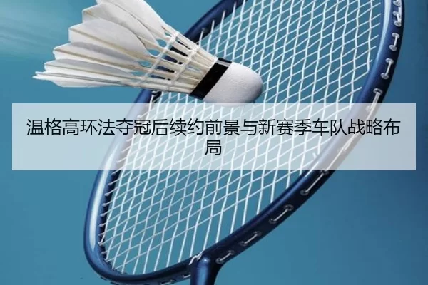 温格高环法夺冠后续约前景与新赛季车队战略布局