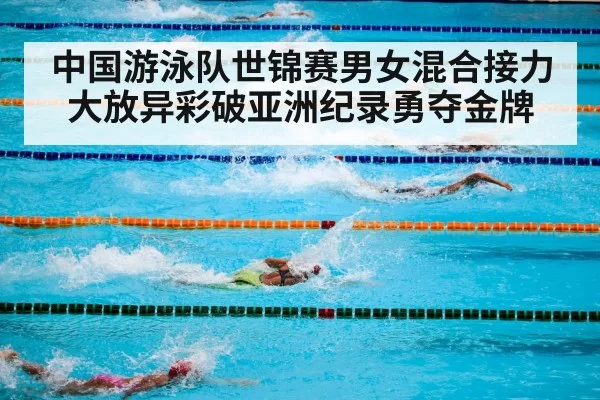 中国游泳队世锦赛男女混合接力大放异彩破亚洲纪录勇夺金牌