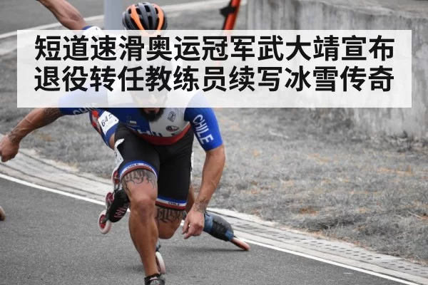 短道速滑奥运冠军武大靖宣布退役转任教练员续写冰雪传奇