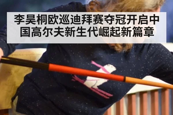 李昊桐欧巡迪拜赛夺冠开启中国高尔夫新生代崛起新篇章